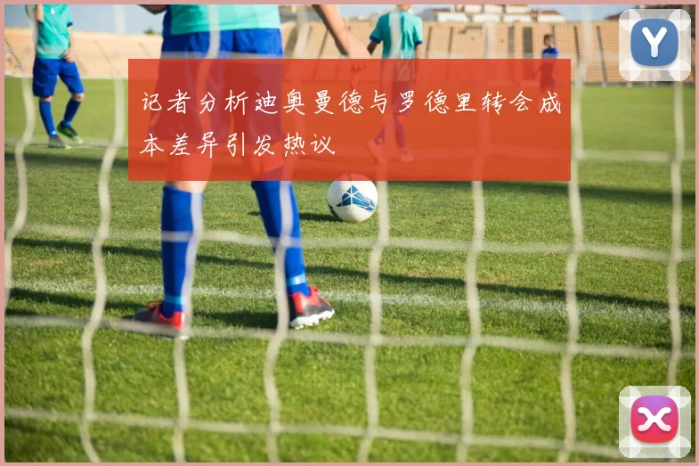 记者分析迪奥曼德与罗德里转会成本差异引发热议