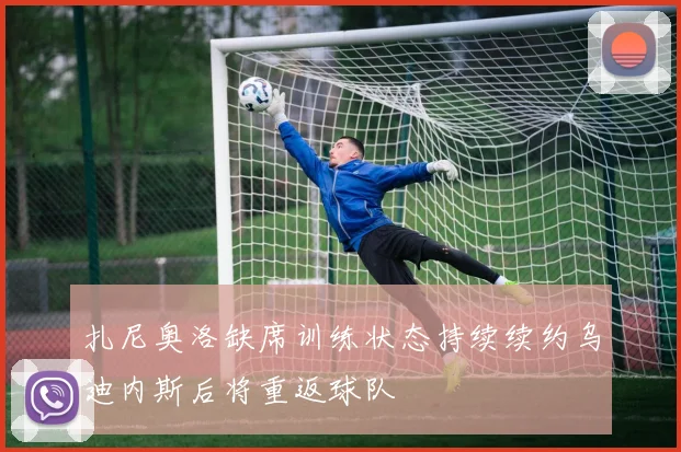 扎尼奥洛缺席训练状态持续续约乌迪内斯后将重返球队