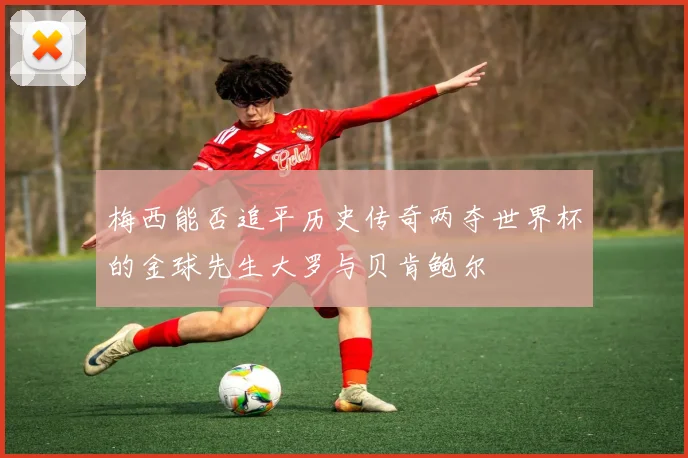 梅西能否追平历史传奇两夺世界杯的金球先生大罗与贝肯鲍尔