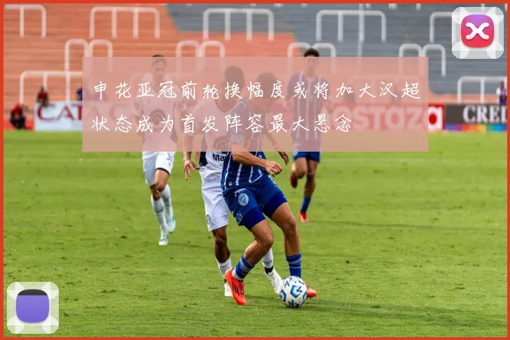 申花亚冠前轮换幅度或将加大汉超状态成为首发阵容最大悬念
