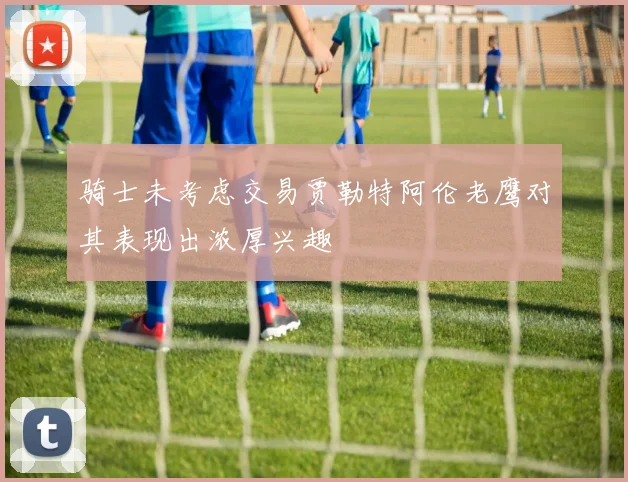 骑士未考虑交易贾勒特阿伦老鹰对其表现出浓厚兴趣
